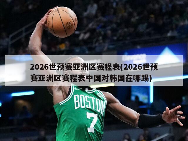 2026世预赛亚洲区赛程表(2026世预赛亚洲区赛程表中国对韩国在哪踢)