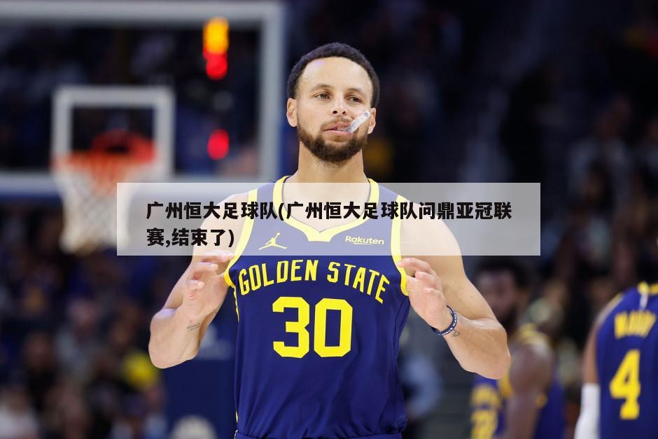 广州恒大足球队(广州恒大足球队问鼎亚冠联赛,结束了)