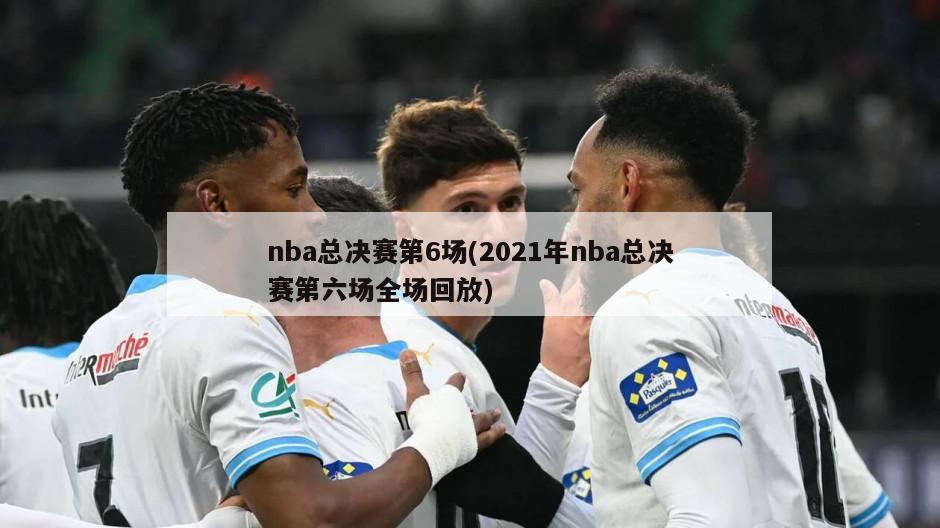 nba总决赛第6场(2021年nba总决赛第六场全场回放)