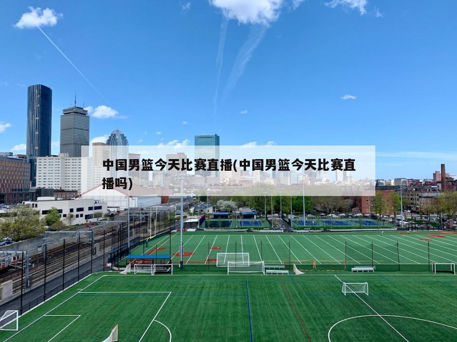 中国男篮今天比赛直播(中国男篮今天比赛直播吗)
