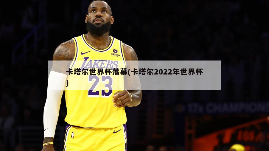 卡塔尔世界杯落幕(卡塔尔2022年世界杯)