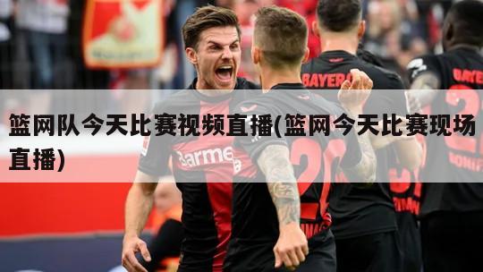 篮网队今天比赛视频直播(篮网今天比赛现场直播)