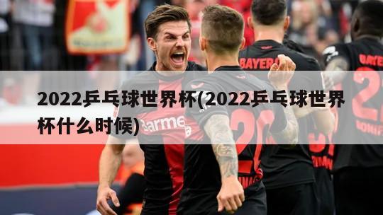 2022乒乓球世界杯(2022乒乓球世界杯什么时候)