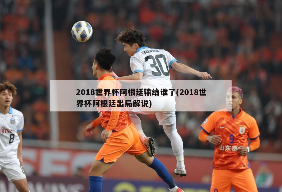 2018世界杯阿根廷输给谁了(2018世界杯阿根廷出局解说)