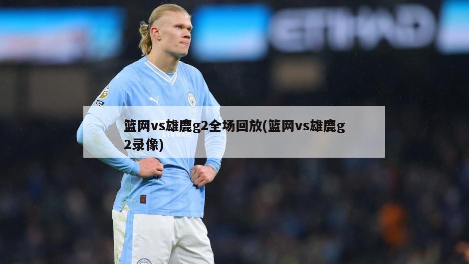 篮网vs雄鹿g2全场回放(篮网vs雄鹿g2录像)