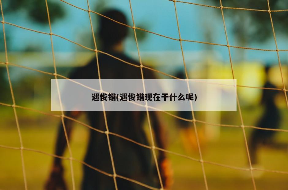 遇俊锴(遇俊锴现在干什么呢)