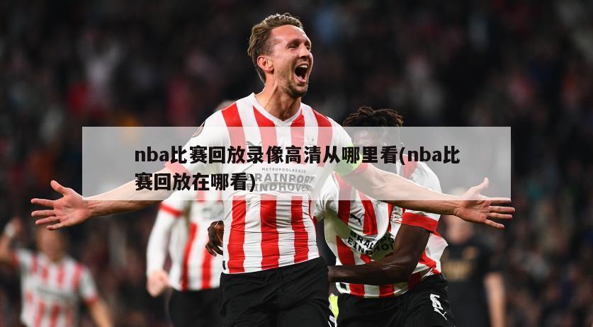 nba比赛回放录像高清从哪里看(nba比赛回放在哪看)