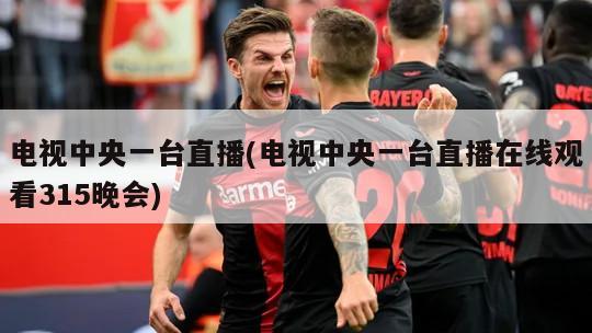电视中央一台直播(电视中央一台直播在线观看315晚会)