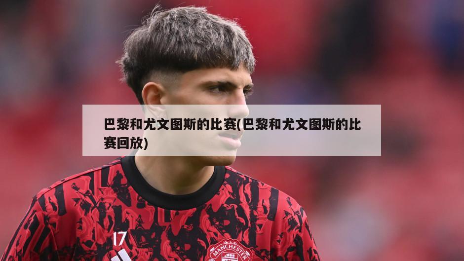 巴黎和尤文图斯的比赛(巴黎和尤文图斯的比赛回放)